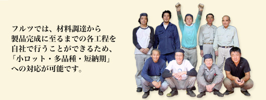 フルツでは、材料調達から製品完成に至るまでの各工程を自社で行うことができるため、「小ロット・多品種・短納期」への対応が可能です。